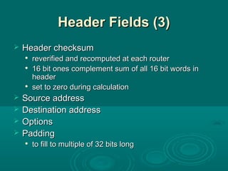 Header Fields (3)Header Fields (3)
 Header checksumHeader checksum

reverified and recomputed at each routerreverified and recomputed at each router

16 bit ones complement sum of all 16 bit words in16 bit ones complement sum of all 16 bit words in
headerheader

set to zero during calculationset to zero during calculation
 Source addressSource address
 Destination addressDestination address
 OptionsOptions
 PaddingPadding

to fill to multiple of 32 bits longto fill to multiple of 32 bits long
 
