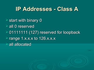 IP Addresses - Class AIP Addresses - Class A
 start with binary 0start with binary 0
 all 0 reservedall 0 reserved
 01111111 (127) reserved for loopback01111111 (127) reserved for loopback
 range 1.x.x.x to 126.x.x.xrange 1.x.x.x to 126.x.x.x
 all allocatedall allocated
 