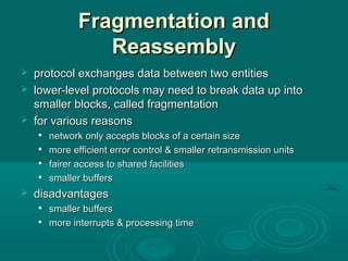 Fragmentation andFragmentation and
ReassemblyReassembly
 protocol exchangesprotocol exchanges data between two entitiesdata between two entities
 lowerlower-level protocols may need to break data up into-level protocols may need to break data up into
smallersmaller blocks, called fragmentationblocks, called fragmentation
 for various reasonsfor various reasons

network only accepts blocks of a certain sizenetwork only accepts blocks of a certain size

moremore efficientefficient error control & smallererror control & smaller retransmission unitsretransmission units

fairer access to shared facilitiesfairer access to shared facilities

smaller bufferssmaller buffers
 disadvantagesdisadvantages

smallersmaller buffersbuffers

more interrupts & processing timemore interrupts & processing time
 