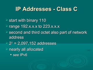 IP Addresses - Class CIP Addresses - Class C
 start with binary 110start with binary 110
 range 192.x.x.x to 223.x.x.xrange 192.x.x.x to 223.x.x.x
 second and third octet also part of networksecond and third octet also part of network
addressaddress
 222121
= 2,097,152 addresses= 2,097,152 addresses
 nearly all allocatednearly all allocated

see IPv6see IPv6
 