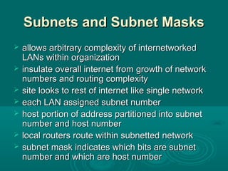 Subnets and Subnet MasksSubnets and Subnet Masks
 allows arbitrary complexity of internetworkedallows arbitrary complexity of internetworked
LANs within organizationLANs within organization
 insulate overall internet from growth of networkinsulate overall internet from growth of network
numbers and routing complexitynumbers and routing complexity
 site looks to rest of internet like single networksite looks to rest of internet like single network
 each LAN assigned subnet numbereach LAN assigned subnet number
 host portion of address partitioned into subnethost portion of address partitioned into subnet
number and host numbernumber and host number
 local routers route within subnetted networklocal routers route within subnetted network
 subnet mask indicates which bits are subnetsubnet mask indicates which bits are subnet
number and which are host numbernumber and which are host number
 