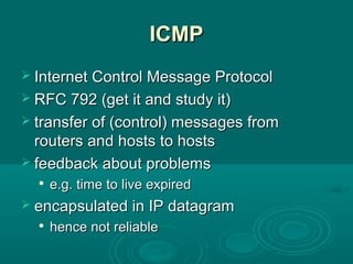 ICMPICMP
 Internet Control Message ProtocolInternet Control Message Protocol
 RFC 792 (get it and study it)RFC 792 (get it and study it)
 transfer of (control) messages fromtransfer of (control) messages from
routers and hosts to hostsrouters and hosts to hosts
 feedback about problemsfeedback about problems

e.g. time to live expirede.g. time to live expired
 encapsulated in IP datagramencapsulated in IP datagram

hence not reliablehence not reliable
 