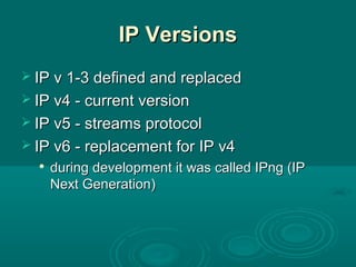 IP VersionsIP Versions
 IP v 1-3 defined and replacedIP v 1-3 defined and replaced
 IP v4 - current versionIP v4 - current version
 IP v5 - streams protocolIP v5 - streams protocol
 IP v6 - replacement for IP v4IP v6 - replacement for IP v4

during development it was called IPng (IPduring development it was called IPng (IP
Next Generation)Next Generation)
 