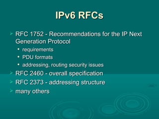 IPv6 RFCsIPv6 RFCs
 RFC 1752 - Recommendations for the IP NextRFC 1752 - Recommendations for the IP Next
Generation ProtocolGeneration Protocol

requirementsrequirements

PDU formatsPDU formats

addressing, routing security issuesaddressing, routing security issues
 RFC 2460 - overall specificationRFC 2460 - overall specification
 RFC 2373 - addressing structureRFC 2373 - addressing structure
 many othersmany others
 