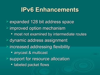 IPv6 EnhancementsIPv6 Enhancements
 expanded 128 bit address spaceexpanded 128 bit address space
 improved option mechanismimproved option mechanism

most not examined by intermediate routesmost not examined by intermediate routes
 dynamic address assignmentdynamic address assignment
 increased addressing flexibilityincreased addressing flexibility

anycast & multicastanycast & multicast
 support for resource allocationsupport for resource allocation

labeled packet flowslabeled packet flows
 