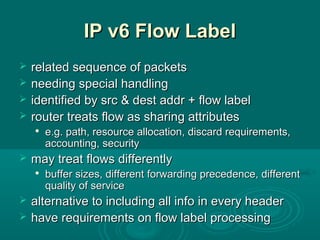 IP v6 Flow LabelIP v6 Flow Label
 related sequence of packetsrelated sequence of packets
 needing special handlingneeding special handling
 identified by src & dest addr + flow labelidentified by src & dest addr + flow label
 router treats flow as sharing attributesrouter treats flow as sharing attributes

e.g. path, resource allocation, discard requirements,e.g. path, resource allocation, discard requirements,
accounting, securityaccounting, security
 may treat flows differentlymay treat flows differently

buffer sizes, different forwarding precedence, differentbuffer sizes, different forwarding precedence, different
quality of servicequality of service
 alternative to including all info in every headeralternative to including all info in every header
 have requirements on flow label processinghave requirements on flow label processing
 