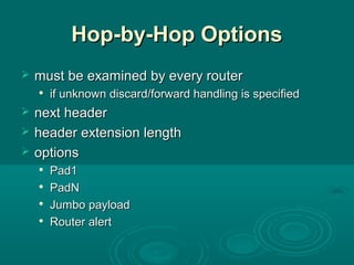 Hop-by-Hop OptionsHop-by-Hop Options
 must be examined by every routermust be examined by every router

if unknown discard/forward handling is specifiedif unknown discard/forward handling is specified
 next headernext header
 header extension lengthheader extension length
 optionsoptions

Pad1Pad1

PadNPadN

Jumbo payloadJumbo payload

Router alertRouter alert
 