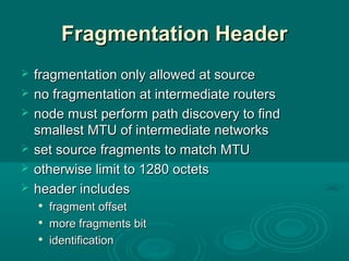 Fragmentation HeaderFragmentation Header
 fragmentation only allowed at sourcefragmentation only allowed at source
 no fragmentation at intermediate routersno fragmentation at intermediate routers
 node must perform path discovery to findnode must perform path discovery to find
smallest MTU of intermediate networkssmallest MTU of intermediate networks
 set source fragments to match MTUset source fragments to match MTU
 otherwise limit to 1280 octetsotherwise limit to 1280 octets
 header includesheader includes

fragment offsetfragment offset

more fragments bitmore fragments bit

identificationidentification
 