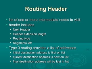Routing HeaderRouting Header
 list of one or more intermediate nodes to visitlist of one or more intermediate nodes to visit
 header includesheader includes

Next HeaderNext Header

Header extension lengthHeader extension length

Routing typeRouting type

Segments leftSegments left
 Type 0 routing provides a list of addressesType 0 routing provides a list of addresses

initial destination address is first on listinitial destination address is first on list

current destination address is next on listcurrent destination address is next on list

final destination address will be last in listfinal destination address will be last in list
 
