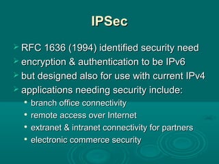 IPSecIPSec
 RFC 1636 (1994) identified security needRFC 1636 (1994) identified security need
 encryption & authentication to be IPv6encryption & authentication to be IPv6
 but designed also for use with current IPv4but designed also for use with current IPv4
 applications needing security include:applications needing security include:

branch office connectivitybranch office connectivity

remote access over Internetremote access over Internet

extranet & intranet connectivity for partnersextranet & intranet connectivity for partners

electronic commerce securityelectronic commerce security
 