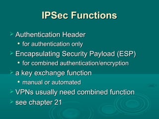 IPSec FunctionsIPSec Functions
 Authentication HeaderAuthentication Header

for authentication onlyfor authentication only
 Encapsulating Security Payload (ESP)Encapsulating Security Payload (ESP)

for combined authentication/encryptionfor combined authentication/encryption
 a key exchange functiona key exchange function

manual or automatedmanual or automated
 VPNs usually need combined functionVPNs usually need combined function
 see chapter 21see chapter 21
 