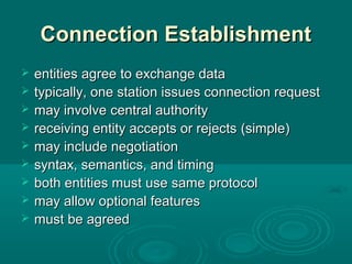 Connection EstablishmentConnection Establishment
 entitiesentities agree to exchange dataagree to exchange data
 typically, one station issuetypically, one station issuess connection requestconnection request
 may involvemay involve central authoritycentral authority
 receiving entity accepts or rejectsreceiving entity accepts or rejects (simple)(simple)
 maymay include negotiationinclude negotiation
 syntax, semantics, and timingsyntax, semantics, and timing
 both entities mustboth entities must useuse same protocolsame protocol
 may allow optional featuresmay allow optional features
 must be agreedmust be agreed
 