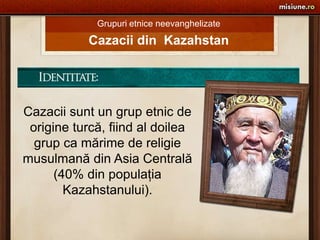 Grupuri etnice neevanghelizate Cazacii din  Kazahstan Cazacii sunt un grup etnic de origine turcă, fiind al doilea grup ca mărime de religie musulmană din Asia Centrală (40% din populaţia Kazahstanului). 