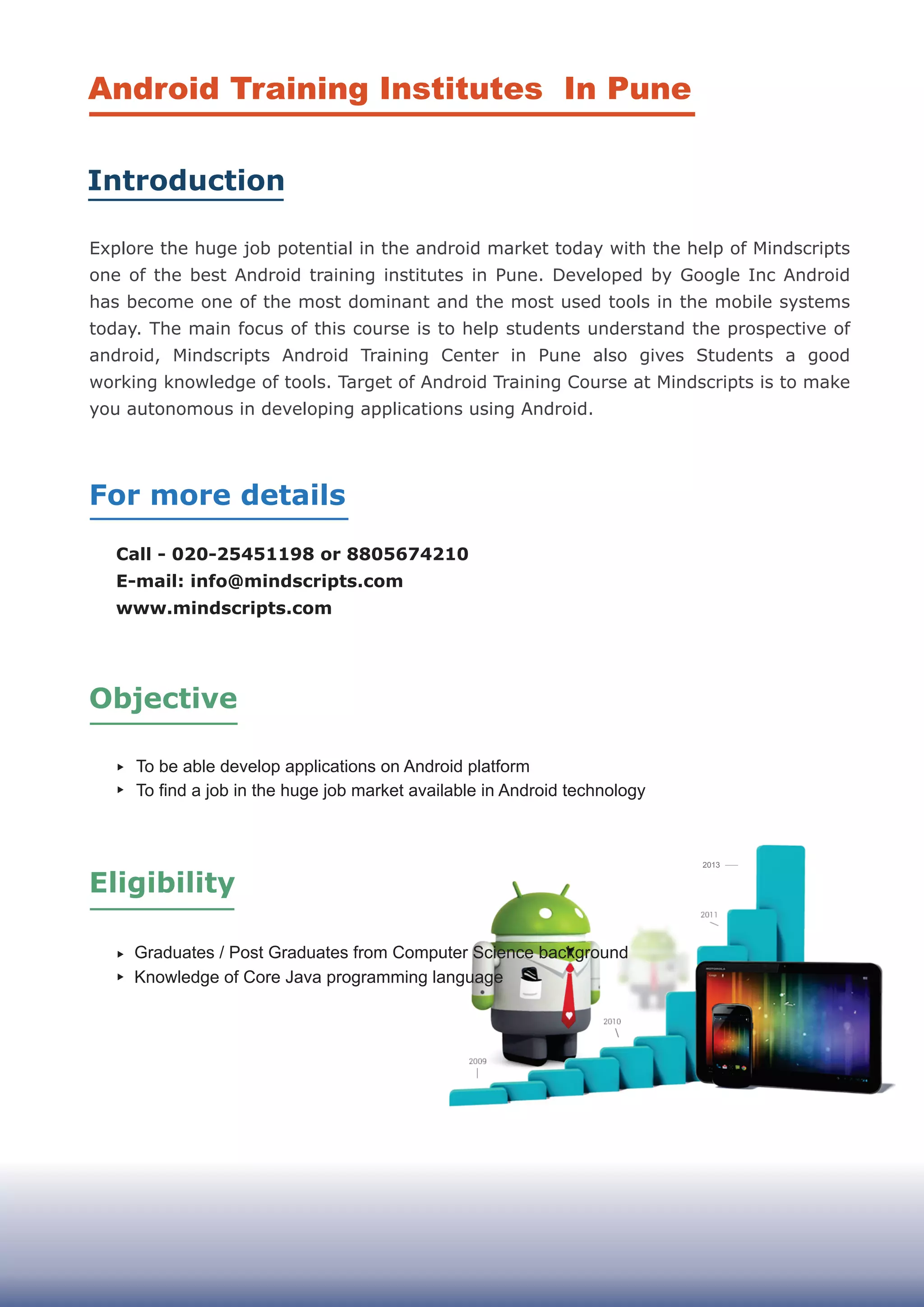 Call - 020-25451198 or 8805674210
E-mail: info@mindscripts.com
www.mindscripts.com
2013
Android Training Institutes In Pune
Introduction
For more details
Objective
Graduates / Post Graduates from Computer Science background
Knowledge of Core Java programming language
To be able develop applications on Android platform
To find a job in the huge job market available in Android technology
Eligibility
Explore the huge job potential in the android market today with the help of Mindscripts
one of the best Android training institutes in Pune. Developed by Google Inc Android
has become one of the most dominant and the most used tools in the mobile systems
today. The main focus of this course is to help students understand the prospective of
android, Mindscripts Android Training Center in Pune also gives Students a good
working knowledge of tools. Target of Android Training Course at Mindscripts is to make
you autonomous in developing applications using Android.
 