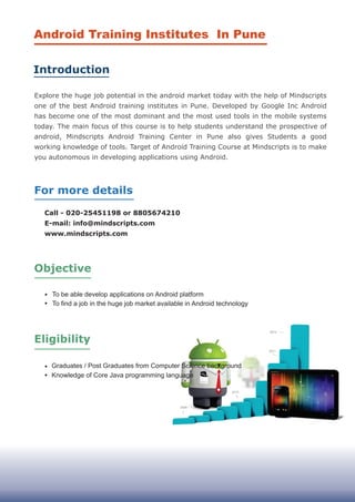 Call - 020-25451198 or 8805674210
E-mail: info@mindscripts.com
www.mindscripts.com
2013
Android Training Institutes In Pune
Introduction
For more details
Objective
Graduates / Post Graduates from Computer Science background
Knowledge of Core Java programming language
To be able develop applications on Android platform
To find a job in the huge job market available in Android technology
Eligibility
Explore the huge job potential in the android market today with the help of Mindscripts
one of the best Android training institutes in Pune. Developed by Google Inc Android
has become one of the most dominant and the most used tools in the mobile systems
today. The main focus of this course is to help students understand the prospective of
android, Mindscripts Android Training Center in Pune also gives Students a good
working knowledge of tools. Target of Android Training Course at Mindscripts is to make
you autonomous in developing applications using Android.
 