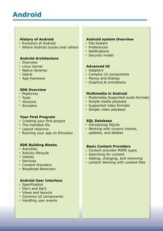 Android
History of Android
Evolution of Android
Where Android scores over others
Android Architecture
Overview
Linux kernel
Native libraries
Dalvik
App framewor
SDK Overview
Platforms
Tools
Versions
Emulator
Your First Program
Creating your first project
The manifest file
Layout resource
Running your app on Emulator
SDK Building Blocks
Activities
Activity lifecycle
Intents
Services
Content Providers
Broadcast Receivers
Android User Interface
Specification
Dip's and Sip's
Views and layouts
Common UI components
Handling user events
Android system Overview
File System
Preferences
Notifications
Security model
Advanced UI
Adapters
Complex UI components
Menus and Dialogs
Graphics & animations
Multimedia in Android
Multimedia Supported audio formats
Simple media playback
Supported video formats
Simple video playback
SQL Database
Introducing SQLite
Working with cursors Inserts,
updates, and deletes
Basic Content Providers
Content provider MIME types
Searching for content
Adding, changing, and removing
content Working with content files
 