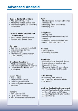 Advanced AndroidAdvanced Android
Custom Content Providers
Why Content Providers
Where the content comes from
Implementing the API Supporting
content files
Location Based Services and
Google Maps
Using Loction Based Services
Working with Google Maps
Services
Overview of services in Android
Implementing a Service
Service lifecycle
Inter Process Communication
(AIDL Services)
Broadcast Receivers
What are Broadcast Receivers
Implementing broadcast receiver
System broadcasts and how
to use them
Intent Filters
Role of filters
Intent-matching rules
Filters in your manifest
Filters in dynamic Broadcast
Receivers
Sensors
How Sensors work
Lig to Sensor readings
Best practices for performance
WiFi
Monitoring and managing Internet
connectivity
Managing active connections
Managing WiFi
Telephony
Making calls
Monitoring data connectivity and
activity
Accessing phone properties and
status Controlling the phone
Camera
Taking pictures
Rendering previews
Bluetooth
Controlling local Bluetooth device
Discovering and bonding with
Bluetooth devices
Managing Bluetooth connections
Communicating with Bluetooth
XML Parsing
Consuming Web Services
HTTP Request Response Model
XML Parsing
Android Application Deployment
Android Application Deployment on
device with Linux and Windows
Android Application Deployment on
Android Market
 