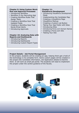 Chapter 9: Using Custom Work-
flow and Approval Processes
Introducing Workflow
Workflow in Our Recruiting App
Creating Workflow Rules That
Assign Tasks
Creating a Workflow Rule That
Updates Fields
Creating a Workflow Rule That
Sends Email Alerts
Introducing Approvals
Chapter 10: Analyzing Data with
Reports and Dashboards
Introducing Reports
Introducing Dashboards
Introducing Custom Report Types
Chapter 11:
VisualForce Development
Introducing Visualforce Development
Mode
Implementing the Candidate Map
Creating a Visualforce Page
Visualforce Markup
Creating a Custom List Button
Taking Your App Public with Sites
Introducing Sites
Introducing Force.com Domain Names
Creating a Force.com Site
Testing Your Site
Project Details - Job Portal Management
In the project, students will be creating an app, helping them get a hold of
the technology in its complete form. Some custom pages will be created in
the project like Candidate information, Job Application details & interlink
them. It will work as small job portal. The students will need to implement
the project under the careful guidance of the faculty.
 