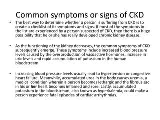 Common symptoms or signs of CKD
• The best way to determine whether a person is suffering from CKD is to
  create a checklist of its symptoms and signs. If most of the symptoms in
  the list are experienced by a person suspected of CKD, then there is a huge
  possibility that he or she has really developed chronic kidney disease.

• As the functioning of the kidney decreases, the common symptoms of CKD
  subsequently emerge. These symptoms include increased blood pressure
  levels caused by the overproduction of vasoactive hormones, increase in
  uric levels and rapid accumulation of potassium in the human
  bloodstream.

• Increasing blood pressure levels usually lead to hypertension or congestive
  heart failure. Meanwhile, accumulated urea in the body causes uremia, a
  medical condition wherein a person becomes lethargic and the fibrous sac
  in his or her heart becomes inflamed and sore. Lastly, accumulated
  potassium in the bloodstream, also known as hyperkalemia, could make a
  person experience fatal episodes of cardiac arrhythmias.
 