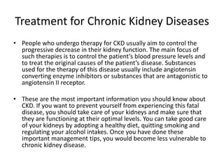 Treatment for Chronic Kidney Diseases
• People who undergo therapy for CKD usually aim to control the
  progressive decrease in their kidney function. The main focus of
  such therapies is to control the patient’s blood pressure levels and
  to treat the original causes of the patient’s disease. Substances
  used for the therapy of this disease usually include angiotensin
  converting enzyme inhibitors or substances that are antagonistic to
  angiotensin II receptor.

• These are the most important information you should know about
  CKD. If you want to prevent yourself from experiencing this fatal
  disease, you should take care of your kidneys and make sure that
  they are functioning at their optimal levels. You can take good care
  of your kidneys by adopting a healthy diet, quitting smoking and
  regulating your alcohol intakes. Once you have done these
  important management tips, you would become less vulnerable to
  chronic kidney disease.
 