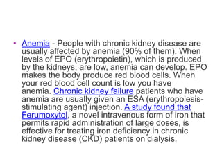 • Anemia - People with chronic kidney disease are
  usually affected by anemia (90% of them). When
  levels of EPO (erythropoietin), which is produced
  by the kidneys, are low, anemia can develop. EPO
  makes the body produce red blood cells. When
  your red blood cell count is low you have
  anemia. Chronic kidney failure patients who have
  anemia are usually given an ESA (erythropoiesis-
  stimulating agent) injection. A study found that
  Ferumoxytol, a novel intravenous form of iron that
  permits rapid administration of large doses, is
  effective for treating iron deficiency in chronic
  kidney disease (CKD) patients on dialysis.
 