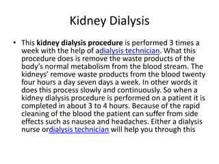 Kidney Dialysis
• This kidney dialysis procedure is performed 3 times a
  week with the help of adialysis technician. What this
  procedure does is remove the waste products of the
  body’s normal metabolism from the blood stream. The
  kidneys’ remove waste products from the blood twenty
  four hours a day seven days a week. In other words it
  does this process slowly and continuously. So when a
  kidney dialysis procedure is performed on a patient it is
  completed in about 3 to 4 hours. Because of the rapid
  cleaning of the blood the patient can suffer from side
  effects such as nausea and headaches. Either a dialysis
  nurse ordialysis technician will help you through this
 