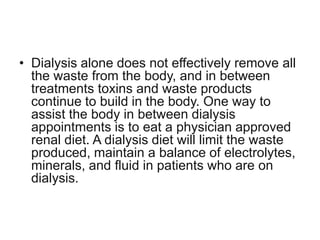 • Dialysis alone does not effectively remove all
  the waste from the body, and in between
  treatments toxins and waste products
  continue to build in the body. One way to
  assist the body in between dialysis
  appointments is to eat a physician approved
  renal diet. A dialysis diet will limit the waste
  produced, maintain a balance of electrolytes,
  minerals, and fluid in patients who are on
  dialysis.
 