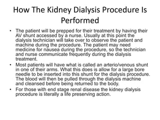 How The Kidney Dialysis Procedure Is
             Performed
• The patient will be prepped for their treatment by having their
  AV shunt accessed by a nurse. Usually at this point the
  dialysis technician will take over to observe the patient and
  machine during the procedure. The patient may need
  medicine for nausea during the procedure, so the technician
  and nurse communicate frequently during the dialysis
  treatment.
• Most patients will have what is called an arterio/venous shunt
  in one of their arms. What this does is allow for a large bore
  needle to be inserted into this shunt for the dialysis procedure.
  The blood will then be pulled through the dialysis machine
  and cleansed before being returned to the body.
• For those with end stage renal disease the kidney dialysis
  procedure is literally a life preserving action.
 