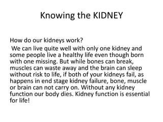 Knowing the KIDNEY

How do our kidneys work?
 We can live quite well with only one kidney and
some people live a healthy life even though born
with one missing. But while bones can break,
muscles can waste away and the brain can sleep
without risk to life, if both of your kidneys fail, as
happens in end stage kidney failure, bone, muscle
or brain can not carry on. Without any kidney
function our body dies. Kidney function is essential
for life!
 