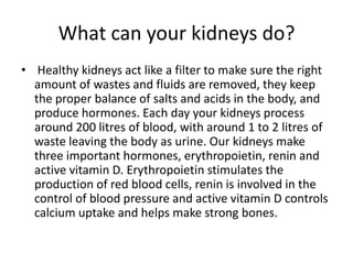What can your kidneys do?
• Healthy kidneys act like a filter to make sure the right
  amount of wastes and fluids are removed, they keep
  the proper balance of salts and acids in the body, and
  produce hormones. Each day your kidneys process
  around 200 litres of blood, with around 1 to 2 litres of
  waste leaving the body as urine. Our kidneys make
  three important hormones, erythropoietin, renin and
  active vitamin D. Erythropoietin stimulates the
  production of red blood cells, renin is involved in the
  control of blood pressure and active vitamin D controls
  calcium uptake and helps make strong bones.
 