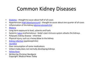 Common Kidney Diseases
•   Diabetes - thought to cause about half of all cases
•   Hypertension (high blood pressure) - thought to cause about one quarter of all cases
•   Inflammation of the kidney (glomerulonephritis)
•   Malaria
•   Long-term exposure to lead, solvents and fuels
•   Systemic lupus erythematosus - body's own immune system attacks the kidneys
•   Polycystic kidney disease - inherited
•   Physical injury, such as a heavy blow to the kidney
•   Kidney infection (pyelonephritis)
•   Jaundice
•   Over consumption of some medications
•   Unborn baby does not normally developing kidneys
•   Yellow fever
•   Written by Christian Nordqvist
    Copyright: Medical News Today
 