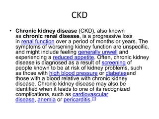 CKD
• Chronic kidney disease (CKD), also known
  as chronic renal disease, is a progressive loss
  in renal function over a period of months or years. The
  symptoms of worsening kidney function are unspecific,
  and might include feeling generally unwell and
  experiencing a reduced appetite. Often, chronic kidney
  disease is diagnosed as a result of screening of
  people known to be at risk of kidney problems, such
  as those with high blood pressure or diabetesand
  those with a blood relative with chronic kidney
  disease. Chronic kidney disease may also be
  identified when it leads to one of its recognized
  complications, such as cardiovascular
  disease, anemia or pericarditis.[1]
 