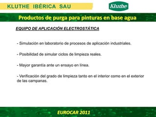 Productos de purga para pinturas en base agua
EQUIPO DE APLICACIÓN ELECTROSTÁTICA


- Simulación en laboratorio de procesos de aplicación industriales.

- Posibilidad de simular ciclos de limpieza reales.

- Mayor garantía ante un ensayo en línea.

- Verificación del grado de limpieza tanto en el interior como en el exterior
de las campanas.




                        EUROCAR 2011 
 