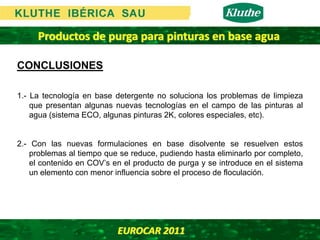Productos de purga para pinturas en base agua

CONCLUSIONES

1.- La tecnología en base detergente no soluciona los problemas de limpieza
    que presentan algunas nuevas tecnologías en el campo de las pinturas al
    agua (sistema ECO, algunas pinturas 2K, colores especiales, etc).


2.- Con las nuevas formulaciones en base disolvente se resuelven estos
    problemas al tiempo que se reduce, pudiendo hasta eliminarlo por completo,
    el contenido en COV’s en el producto de purga y se introduce en el sistema
    un elemento con menor influencia sobre el proceso de floculación.




                           EUROCAR 2011 
 