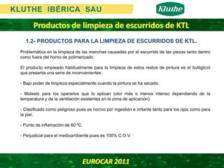 Productos de limpieza de escurridos de KTL
  1.2- PRODUCTOS PARA LA LIMPIEZA DE ESCURRIDOS DE KTL.
Problemática en la limpieza de las manchas causadas por el escurrido de las piezas tanto dentro
como fuera del horno de polimerizado.

El producto empleado habitualmente para la limpieza de estos restos de pintura es el butilglicol
que presenta una serie de inconvenientes:

- Bajo poder de limpieza especialmente cuando la pintura se ha secado.

- Molesto para los operarios que lo aplican (olor más o menos intenso dependiendo de la
temperatura y de la ventilación existentes en la zona de aplicación).

- Clasificado como peligroso pues es nocivo por ingestión e irritante tanto para los ojos como para
la piel.

- Punto de inflamación de 60 ºC.

- Perjudicial para el medioambiente pues es 100% C.O.V.




                                EUROCAR 2011 
 