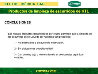 Productos de limpieza de escurridos de KTL

CONCLUSIONES


 Los nuevos productos desarrollados por Kluthe permiten que la limpieza de
 los escurridos de KTL pueda ser realizada con productos:

      1.- No inflamables o sin punto de inflamación.

      2.- Sin pictogramas de peligrosidad.

      3.- Con un muy bajo o nulo contenido en compuestos orgánicos
      volátiles.




                          EUROCAR 2011 
 