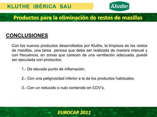 Productos para la eliminación de restos de masillas

CONCLUSIONES
 Con los nuevos productos desarrollados por Kluthe, la limpieza de los restos
 de masillas, una tarea penosa que debe ser realizada de manera manual y
 con frecuencia, en zonas que carecen de una ventilación adecuada, puede
 ser ejecutada con productos:

      1.- De elevado punto de inflamación.

      2.- Con una peligrosidad inferior a la de los productos habituales.

      3.- Con un reducido o nulo contenido en COV’s.




                           EUROCAR 2011 
 