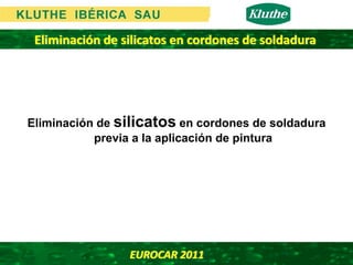 Eliminación de silicatos en cordones de soldadura




Eliminación de silicatos en cordones de soldadura
           previa a la aplicación de pintura




                 EUROCAR 2011 
 