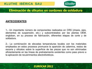 Eliminación de silicatos en cordones de soldadura

ANTECEDENTES


1.- Un importante número de componentes realizados en CRS (chasis, ejes,
elementos de suspensión, etc.) y subcontratados por las plantas OEM,
engloban, en su proceso de fabricación, diferentes etapas de corte y de
soldadura.

2.- La combinación de elevadas temperaturas locales con los materiales
empleados en estos procesos promueve la aparición de calamina, restos de
escoria y silicatos sobre la superficie de las piezas que no son eliminadas
eficientemente en las líneas de pretratamiento existentes como paso previo a
la aplicación de recubrimientos electroforéticos.




                          EUROCAR 2011 
 
