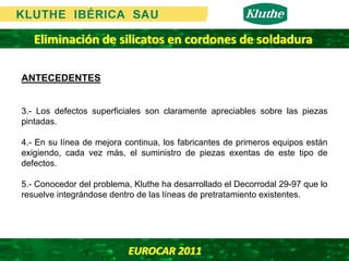 Eliminación de silicatos en cordones de soldadura

ANTECEDENTES


3.- Los defectos superficiales son claramente apreciables sobre las piezas
pintadas.

4.- En su línea de mejora continua, los fabricantes de primeros equipos están
exigiendo, cada vez más, el suministro de piezas exentas de este tipo de
defectos.

5.- Conocedor del problema, Kluthe ha desarrollado el Decorrodal 29-97 que lo
resuelve integrándose dentro de las líneas de pretratamiento existentes.




                          EUROCAR 2011 
 