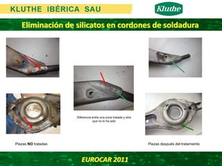 Eliminación de silicatos en cordones de soldadura




                     Diferencia entre una zona tratada y otra
                                que no lo ha sido




Piezas NO tratadas                                              Piezas después del tratamiento



                        EUROCAR 2011 
 