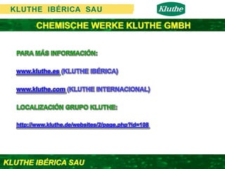 CHEMISCHE WERKE KLUTHE GMBH


  PARA MÁS INFORMACIÓN:

  www.kluthe.es (KLUTHE IBÉRICA)

  www.kluthe.com (KLUTHE INTERNACIONAL)

  LOCALIZACIÓN GRUPO KLUTHE:

  http://www.kluthe.de/websites/2/page.php?id=108




KLUTHE IBÉRICA SAU
 