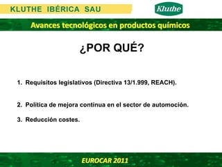 Avances tecnológicos en productos químicos

                     ¿POR QUÉ?

1. Requisitos legislativos (Directiva 13/1.999, REACH).


2. Política de mejora continua en el sector de automoción.

3. Reducción costes.




                       EUROCAR 2011 
 