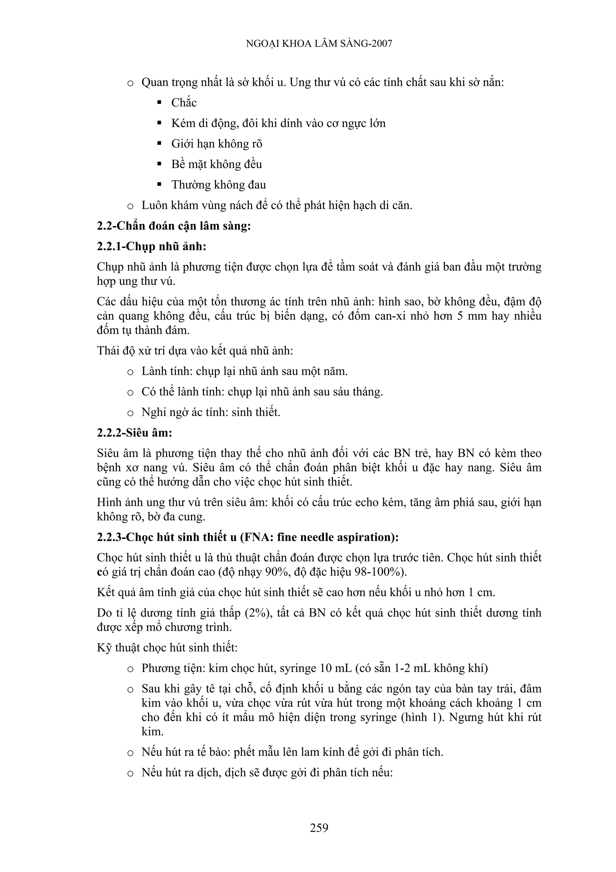 NGOẠI KHOA LÂM SÀNG-2007


      o Quan trọng nhất là sờ khối u. Ung thư vú có các tính chất sau khi sờ nắn:
               Chắc
               Kém di động, đôi khi dính vào cơ ngực lớn
               Giới hạn không rõ
               Bề mặt không đều
               Thường không đau
      o Luôn khám vùng nách để có thể phát hiện hạch di căn.
2.2-Chẩn đoán cận lâm sàng:
2.2.1-Chụp nhũ ảnh:
Chụp nhũ ảnh là phương tiện được chọn lựa để tầm soát và đánh giá ban đầu một trường
hợp ung thư vú.
Các dấu hiệu của một tổn thương ác tính trên nhũ ảnh: hình sao, bờ không đều, đậm độ
cản quang không đều, cấu trúc bị biến dạng, có đốm can-xi nhỏ hơn 5 mm hay nhiều
đốm tụ thành đám.
Thái độ xử trí dựa vào kết quả nhũ ảnh:
      o Lành tính: chụp lại nhũ ảnh sau một năm.
      o Có thể lành tính: chụp lại nhũ ảnh sau sáu tháng.
      o Nghi ngờ ác tính: sinh thiết.
2.2.2-Siêu âm:
Siêu âm là phương tiện thay thế cho nhũ ảnh đối với các BN trẻ, hay BN có kèm theo
bệnh xơ nang vú. Siêu âm có thể chẩn đoán phân biệt khối u đặc hay nang. Siêu âm
cũng có thể hướng dẫn cho việc chọc hút sinh thiết.
Hình ảnh ung thư vú trên siêu âm: khối có cấu trúc echo kém, tăng âm phiá sau, giới hạn
không rõ, bờ đa cung.
2.2.3-Chọc hút sinh thiết u (FNA: fine needle aspiration):
Chọc hút sinh thiết u là thủ thuật chẩn đoán được chọn lựa trước tiên. Chọc hút sinh thiết
có giá trị chẩn đoán cao (độ nhạy 90%, độ đặc hiệu 98-100%).
Kết quả âm tính giả của chọc hút sinh thiết sẽ cao hơn nếu khối u nhỏ hơn 1 cm.
Do tỉ lệ dương tính giả thấp (2%), tất cả BN có kết quả chọc hút sinh thiết dương tính
được xếp mổ chương trình.
Kỹ thuật chọc hút sinh thiết:
      o Phương tiện: kim chọc hút, syringe 10 mL (có sẵn 1-2 mL không khí)
      o Sau khi gây tê tại chỗ, cố định khối u bằng các ngón tay của bàn tay trái, đâm
        kim vào khối u, vừa chọc vừa rút vừa hút trong một khoảng cách khoảng 1 cm
        cho đến khi có ít mẩu mô hiện diện trong syringe (hình 1). Ngưng hút khi rút
        kim.
      o Nếu hút ra tế bào: phết mẫu lên lam kính để gởi đi phân tích.
      o Nếu hút ra dịch, dịch sẽ được gởi đi phân tích nếu:



                                           259
 