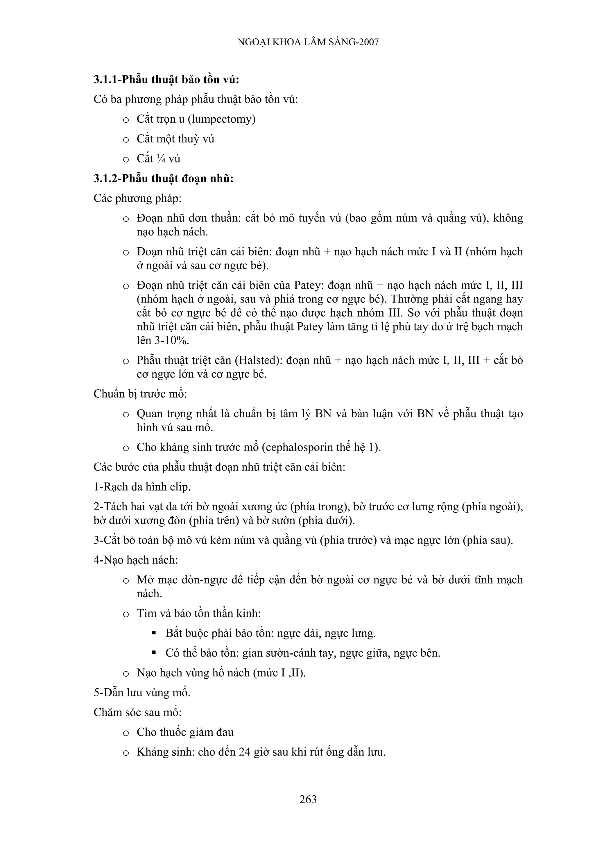 NGOẠI KHOA LÂM SÀNG-2007


3.1.1-Phẫu thuật bảo tồn vú:
Có ba phương pháp phẫu thuật bảo tồn vú:
     o Cắt trọn u (lumpectomy)
     o Cắt một thuỳ vú
     o Cắt ¼ vú
3.1.2-Phẫu thuật đoạn nhũ:
Các phương pháp:
     o Đoạn nhũ đơn thuần: cắt bỏ mô tuyến vú (bao gồm núm và quầng vú), không
       nạo hạch nách.
     o Đoạn nhũ triệt căn cải biên: đoạn nhũ + nạo hạch nách mức I và II (nhóm hạch
       ở ngoài và sau cơ ngực bé).
     o Đoạn nhũ triệt căn cải biên của Patey: đoạn nhũ + nạo hạch nách mức I, II, III
       (nhóm hạch ở ngoài, sau và phiá trong cơ ngực bé). Thường phải cắt ngang hay
       cắt bỏ cơ ngực bé để có thể nạo được hạch nhóm III. So với phẫu thuật đoạn
       nhũ triệt căn cải biên, phẫu thuật Patey làm tăng tỉ lệ phù tay do ứ trệ bạch mạch
       lên 3-10%.
     o Phẫu thuật triệt căn (Halsted): đoạn nhũ + nạo hạch nách mức I, II, III + cắt bỏ
       cơ ngực lớn và cơ ngực bé.
Chuẩn bị trước mổ:
     o Quan trọng nhất là chuẩn bị tâm lý BN và bàn luận với BN về phẫu thuật tạo
       hình vú sau mổ.
     o Cho kháng sinh trước mổ (cephalosporin thế hệ 1).
Các bước của phẫu thuật đoạn nhũ triệt căn cải biên:
1-Rạch da hình elip.
2-Tách hai vạt da tới bờ ngoài xương ức (phía trong), bờ trước cơ lưng rộng (phía ngoài),
bờ dưới xương đòn (phía trên) và bờ sườn (phía dưới).
3-Cắt bỏ toàn bộ mô vú kèm núm và quầng vú (phía trước) và mạc ngực lớn (phía sau).
4-Nạo hạch nách:
     o Mở mạc đòn-ngực để tiếp cận đến bờ ngoài cơ ngực bé và bờ dưới tĩnh mạch
       nách.
     o Tìm và bảo tồn thần kinh:
              Bắt buộc phải bảo tồn: ngực dài, ngực lưng.
              Có thể bảo tồn: gian sườn-cánh tay, ngực giữa, ngực bên.
     o Nạo hạch vùng hố nách (mức I ,II).
5-Dẫn lưu vùng mổ.
Chăm sóc sau mổ:
     o Cho thuốc giảm đau
     o Kháng sinh: cho đến 24 giờ sau khi rút ống dẫn lưu.


                                           263
 