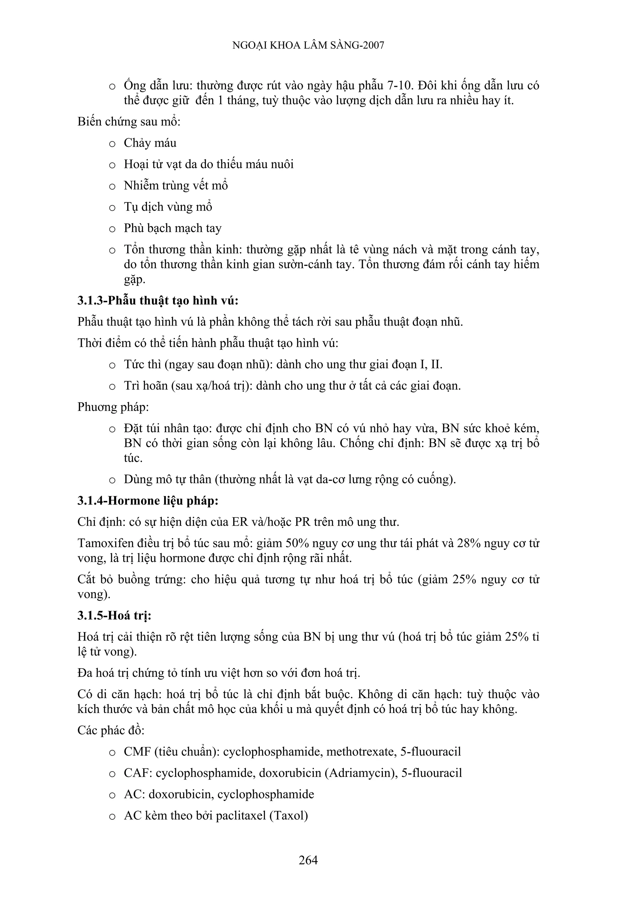 NGOẠI KHOA LÂM SÀNG-2007


      o Ống dẫn lưu: thường được rút vào ngày hậu phẫu 7-10. Đôi khi ống dẫn lưu có
        thể được giữ đến 1 tháng, tuỳ thuộc vào lượng dịch dẫn lưu ra nhiều hay ít.
Biến chứng sau mổ:
      o Chảy máu
      o Hoại tử vạt da do thiếu máu nuôi
      o Nhiễm trùng vết mổ
      o Tụ dịch vùng mổ
      o Phù bạch mạch tay
      o Tổn thương thần kinh: thường gặp nhất là tê vùng nách và mặt trong cánh tay,
        do tổn thương thần kinh gian sườn-cánh tay. Tổn thương đám rối cánh tay hiếm
        gặp.
3.1.3-Phẫu thuật tạo hình vú:
Phẫu thuật tạo hình vú là phần không thể tách rời sau phẫu thuật đoạn nhũ.
Thời điểm có thể tiến hành phẫu thuật tạo hình vú:
      o Tức thì (ngay sau đoạn nhũ): dành cho ung thư giai đoạn I, II.
      o Trì hoãn (sau xạ/hoá trị): dành cho ung thư ở tất cả các giai đoạn.
Phuơng pháp:
      o Đặt túi nhân tạo: được chỉ định cho BN có vú nhỏ hay vừa, BN sức khoẻ kém,
        BN có thời gian sống còn lại không lâu. Chống chỉ định: BN sẽ được xạ trị bổ
        túc.
      o Dùng mô tự thân (thường nhất là vạt da-cơ lưng rộng có cuống).
3.1.4-Hormone liệu pháp:
Chỉ định: có sự hiện diện của ER và/hoặc PR trên mô ung thư.
Tamoxifen điều trị bổ túc sau mổ: giảm 50% nguy cơ ung thư tái phát và 28% nguy cơ tử
vong, là trị liệu hormone được chỉ định rộng rãi nhất.
Cắt bỏ buồng trứng: cho hiệu quả tương tự như hoá trị bổ túc (giảm 25% nguy cơ tử
vong).
3.1.5-Hoá trị:
Hoá trị cải thiện rõ rệt tiên lượng sống của BN bị ung thư vú (hoá trị bổ túc giảm 25% tỉ
lệ tử vong).
Đa hoá trị chứng tỏ tính ưu việt hơn so với đơn hoá trị.
Có di căn hạch: hoá trị bổ túc là chỉ định bắt buộc. Không di căn hạch: tuỳ thuộc vào
kích thước và bản chất mô học của khối u mà quyết định có hoá trị bổ túc hay không.
Các phác đồ:
      o CMF (tiêu chuẩn): cyclophosphamide, methotrexate, 5-fluouracil
      o CAF: cyclophosphamide, doxorubicin (Adriamycin), 5-fluouracil
      o AC: doxorubicin, cyclophosphamide
      o AC kèm theo bởi paclitaxel (Taxol)


                                           264
 