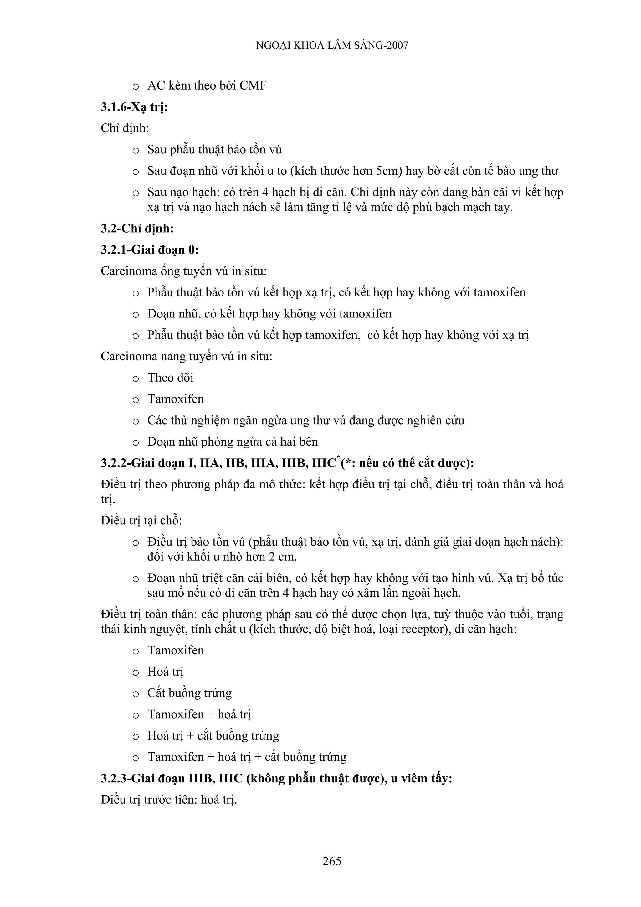NGOẠI KHOA LÂM SÀNG-2007


      o AC kèm theo bởi CMF
3.1.6-Xạ trị:
Chỉ định:
      o Sau phẫu thuật bảo tồn vú
      o Sau đoạn nhũ với khối u to (kích thước hơn 5cm) hay bờ cắt còn tế bào ung thư
      o Sau nạo hạch: có trên 4 hạch bị di căn. Chỉ định này còn đang bàn cãi vì kết hợp
        xạ trị và nạo hạch nách sẽ làm tăng tỉ lệ và mức độ phù bạch mạch tay.
3.2-Chỉ định:
3.2.1-Giai đoạn 0:
Carcinoma ống tuyến vú in situ:
      o Phẫu thuật bảo tồn vú kết hợp xạ trị, có kết hợp hay không với tamoxifen
      o Đoạn nhũ, có kết hợp hay không với tamoxifen
      o Phẫu thuật bảo tồn vú kết hợp tamoxifen, có kết hợp hay không với xạ trị
Carcinoma nang tuyến vú in situ:
      o Theo dõi
      o Tamoxifen
      o Các thử nghiệm ngăn ngừa ung thư vú đang được nghiên cứu
      o Đoạn nhũ phòng ngừa cả hai bên
3.2.2-Giai đoạn I, IIA, IIB, IIIA, IIIB, IIIC*(*: nếu có thể cắt được):
Điều trị theo phương pháp đa mô thức: kết hợp điều trị tại chỗ, điều trị toàn thân và hoá
trị.
Điều trị tại chỗ:
      o Điều trị bảo tồn vú (phẫu thuật bảo tồn vú, xạ trị, đánh giá giai đoạn hạch nách):
        đối với khối u nhỏ hơn 2 cm.
      o Đoạn nhũ triệt căn cải biên, có kết hợp hay không với tạo hình vú. Xạ trị bổ túc
        sau mổ nếu có di căn trên 4 hạch hay có xâm lấn ngoài hạch.
Điều trị toàn thân: các phương pháp sau có thể được chọn lựa, tuỳ thuộc vào tuổi, trạng
thái kinh nguyệt, tính chất u (kích thước, độ biệt hoá, loại receptor), di căn hạch:
      o Tamoxifen
      o Hoá trị
      o Cắt buồng trứng
      o Tamoxifen + hoá trị
      o Hoá trị + cắt buồng trứng
      o Tamoxifen + hoá trị + cắt buồng trứng
3.2.3-Giai đoạn IIIB, IIIC (không phẫu thuật được), u viêm tấy:
Điều trị trước tiên: hoá trị.



                                           265
 
