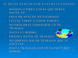TE DEJAS VENCER POR LA PEREZA CUANDO MANDAS O PIDES COSAS QUE DEBES HACER TU. ERES INCAPAZ DE UN ESFUERZO. LLEGAS TARDE A TODAS PARTES. NO PROCURAS SUPERARTE EN TU TRABAJO. HACES EL MINIMO. PIERDES RATOS DE TRABAJO. NO QUIERES HACER TRABAJOS QUE TE CUESTAN. HACES TRABAJOS CON DESGANO O MAL HUMOR. 