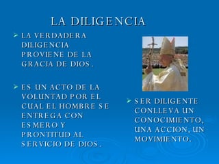 LA DILIGENCIA LA VERDADERA DILIGENCIA PROVIENE DE LA GRACIA DE DIOS. ES UN ACTO DE LA VOLUNTAD POR EL CUAL EL HOMBRE SE ENTREGA CON ESMERO Y PRONTITUD AL SERVICIO DE DIOS. SER DILIGENTE CONLLEVA UN CONOCIMIENTO, UNA ACCION, UN MOVIMIENTO. 