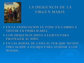 LA DILIGENCIA DE LA    VIRGEN MARIA EN LA ANUNCIACION SE PONE EN CAMINO A VISITAR SU PRIMA ISABEL. CON DILIGENCIA HUYO A EGIPTO PARA PROTEGER AL NIÑO. EN LAS BODAS DE CANA AL VER QUE NO HAY VINO ACUDE A SU HIJO PARA AYUDAR A LOS NOVIOS. 